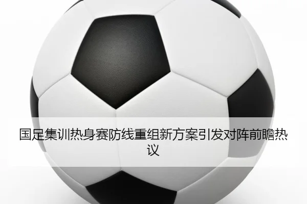 国足集训热身赛防线重组新方案引发对阵前瞻热议