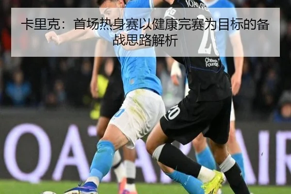 卡里克：首场热身赛以健康完赛为目标的备战思路解析